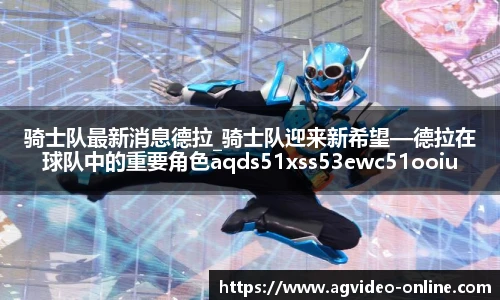 骑士队最新消息德拉_骑士队迎来新希望—德拉在球队中的重要角色aqds51xss53ewc51ooiu53